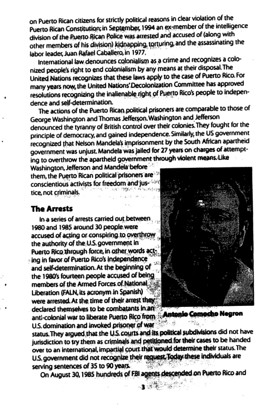 on Puerto Rican citizens for strictly political reasons in clear violation of the Puerto Rican Constifution;in Sepiembe, 1994 an ex-member of the nteligence division of the Puesto Bican Police was arrested and accused of (along with other members of his division) kidnapping, tqturing, and the assassinating the abor leade, Juan Rafael Caballero in 1977. Intemational law denounces colonialism a5 a crime and recognizes a colo- nized peopl’sright 1o end colonialism by any means a their disposal The United Nations recognizes that these laws apply o the case of Puerto Rico. For ‘many years now, the United Nations’ Decolonization Committee has approved resolutions recognizing the inalienable righi of Puerto Rico’s people to indepen- dence and seli-determination. “The actions of the Puerto Rican politcal prisoners are comparable to those of ‘George Washington and Thomas Jefferson. Washington and Jefferson denounced the tyranny of Bitsh control over thei colonies.They fought fo the. principle of democracy, and gained independence. Similarly, the US government recognized that Nelson Mandela’s imprisonment by the South Afican apartheid government was unjust. Mandela was jlled for 27 years on chasges of atiempt- ing to overthiow the apartheid goverment thiough violent means.Like: ‘Washington, Jefferson and Mandela before them, the Puerto Rican politcal prisoners e conscientious actvists for freedom and jus- tice, not criminals. o The Arrests 1na series of arests carried out between 1980 and 1985 around 30 people were accused of agting or conspifing 10 overthiow the authority of the US. government in Puerto Rico hrough force, in ather words Ing in favor of Puerto Rico’s independence and self-determination. At the beginning of the 1980’ fourteen people accused of being ’ declared themseves to be combatants nan- ant-colonial war to liberate Puerto Rico from Antanlo Comacho Negron US.domination and invoked prisoner of war status.They argued that the LS. couts.and: s politcal subdbsions did not have jurisdiction to try them as criminals and petitioned for their cases to be handed ‘over 10 an international, impartial court that would determine their status. The US.govermment did not recognize their equest.Today.these individuals are serving sentences of 35090 years. i A On August 30, 1985 hundreds of FBl agents descended on Puerto Rico and 3%